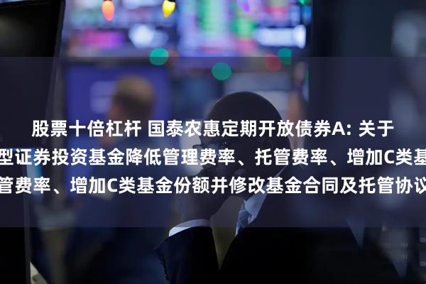 股票十倍杠杆 国泰农惠定期开放债券A: 关于国泰农惠定期开放债券型证券投资基金降低管理费率、托管费率、增加C类基金份额并修改基金合同及托管协议的公告