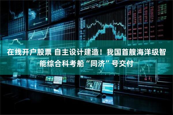 在线开户股票 自主设计建造！我国首艘海洋级智能综合科考船“同济”号交付