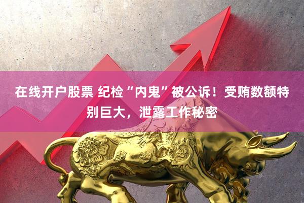 在线开户股票 纪检“内鬼”被公诉！受贿数额特别巨大，泄露工作秘密