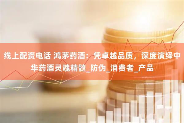 线上配资电话 鸿茅药酒：凭卓越品质，深度演绎中华药酒灵魂精髓_防伪_消费者_产品