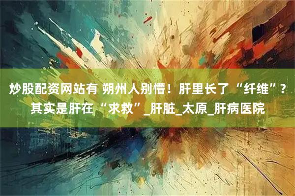 炒股配资网站有 朔州人别懵！肝里长了 “纤维”？其实是肝在 “求救”_肝脏_太原_肝病医院
