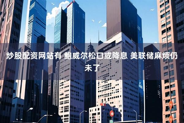 炒股配资网站有 鲍威尔松口或降息 美联储麻烦仍未了